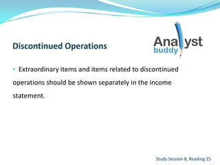 • Extraordinary items and items related to discontinued
operations should be shown separately in the income
statement.
Study Session 8, Reading 25
 