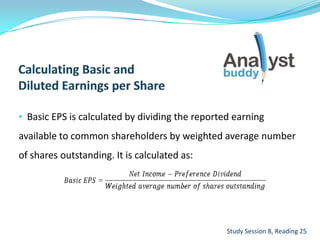 • Basic EPS is calculated by dividing the reported earning
available to common shareholders by weighted average number
of shares outstanding. It is calculated as:
Study Session 8, Reading 25
 
