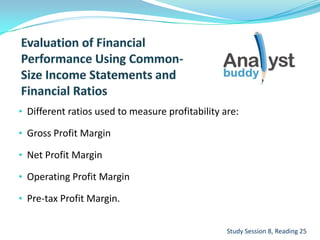 • Different ratios used to measure profitability are:
• Gross Profit Margin
• Net Profit Margin
• Operating Profit Margin
• Pre-tax Profit Margin.
Study Session 8, Reading 25
 