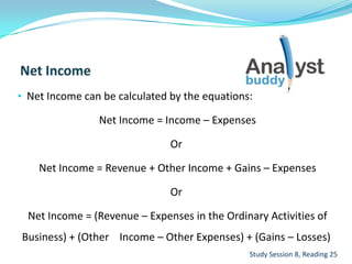 • Net Income can be calculated by the equations:
Net Income = Income – Expenses
Or
Net Income = Revenue + Other Income + Gains – Expenses
Or
Net Income = (Revenue – Expenses in the Ordinary Activities of
Business) + (Other Income – Other Expenses) + (Gains – Losses)
Study Session 8, Reading 25
 
