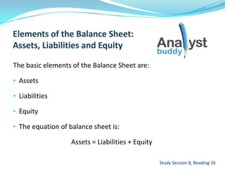 The basic elements of the Balance Sheet are:
• Assets
• Liabilities
• Equity
• The equation of balance sheet is:
Assets = Liabilities + Equity
Study Session 8, Reading 26
 