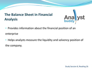 • Provides information about the financial position of an
enterprise
• Helps analysts measure the liquidity and solvency position of
the company.
Study Session 8, Reading 26
 