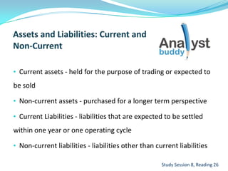 • Current assets - held for the purpose of trading or expected to
be sold
• Non-current assets - purchased for a longer term perspective
• Current Liabilities - liabilities that are expected to be settled
within one year or one operating cycle
• Non-current liabilities - liabilities other than current liabilities
Study Session 8, Reading 26
 