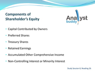 • Capital Contributed by Owners
• Preferred Shares
• Treasury Shares
• Retained Earnings
• Accumulated Other Comprehensive Income
• Non-Controlling Interest or Minority Interest
Study Session 8, Reading 26
 