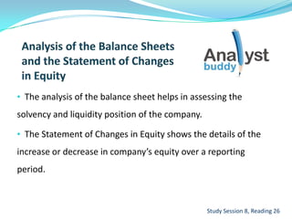 • The analysis of the balance sheet helps in assessing the
solvency and liquidity position of the company.
• The Statement of Changes in Equity shows the details of the
increase or decrease in company’s equity over a reporting
period.
Study Session 8, Reading 26
 