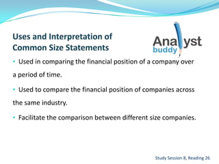 • Used in comparing the financial position of a company over
a period of time.
• Used to compare the financial position of companies across
the same industry.
• Facilitate the comparison between different size companies.
Study Session 8, Reading 26
 