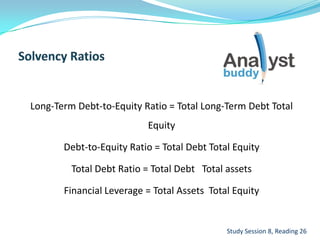 Long-Term Debt-to-Equity Ratio = Total Long-Term Debt Total
Equity
Debt-to-Equity Ratio = Total Debt Total Equity
Total Debt Ratio = Total Debt Total assets
Financial Leverage = Total Assets Total Equity
Study Session 8, Reading 26
 