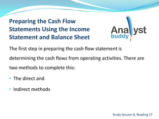 The first step in preparing the cash flow statement is
determining the cash flows from operating activities. There are
two methods to complete this:
• The direct and
• Indirect methods
Study Session 8, Reading 27
 