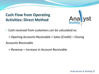 • Cash received from customers can be calculated as:
= Opening Accounts Receivable + Sales (Credit) – Closing
Accounts Receivable
= Revenue – Increase in Account Receivable
Study Session 8, Reading 27
 