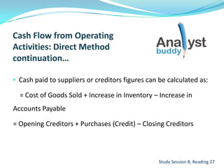 • Cash paid to suppliers or creditors figures can be calculated as:
= Cost of Goods Sold + Increase in Inventory – Increase in
Accounts Payable
= Opening Creditors + Purchases (Credit) – Closing Creditors
Study Session 8, Reading 27
 