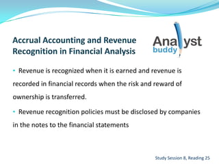 • Revenue is recognized when it is earned and revenue is
recorded in financial records when the risk and reward of
ownership is transferred.
• Revenue recognition policies must be disclosed by companies
in the notes to the financial statements
Study Session 8, Reading 25
 