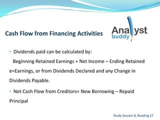 • Dividends paid can be calculated by:
Beginning Retained Earnings + Net Income – Ending Retained
e=Earnings, or from Dividends Declared and any Change in
Dividends Payable.
• Net Cash Flow from Creditors= New Borrowing – Repaid
Principal
Study Session 8, Reading 27
 