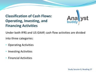 Under both IFRS and US GAAP, cash flow activities are divided
into three categories:
• Operating Activities
• Investing Activities
• Financial Activities
Study Session 8, Reading 27
 