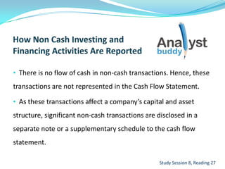 • There is no flow of cash in non-cash transactions. Hence, these
transactions are not represented in the Cash Flow Statement.
• As these transactions affect a company’s capital and asset
structure, significant non-cash transactions are disclosed in a
separate note or a supplementary schedule to the cash flow
statement.
Study Session 8, Reading 27
 