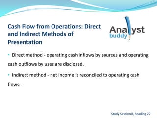 • Direct method - operating cash inflows by sources and operating
cash outflows by uses are disclosed.
• Indirect method - net income is reconciled to operating cash
flows.
Study Session 8, Reading 27
 