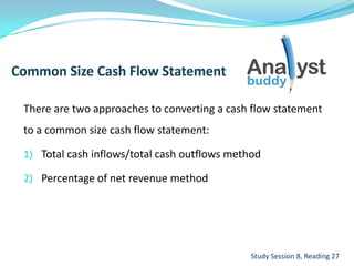 There are two approaches to converting a cash flow statement
to a common size cash flow statement:
1) Total cash inflows/total cash outflows method
2) Percentage of net revenue method
Study Session 8, Reading 27
 