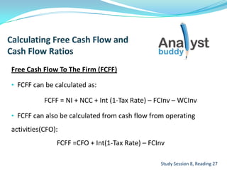 Free Cash Flow To The Firm (FCFF)
• FCFF can be calculated as:
FCFF = NI + NCC + Int (1-Tax Rate) – FCInv – WCInv
• FCFF can also be calculated from cash flow from operating
activities(CFO):
FCFF =CFO + Int(1-Tax Rate) – FCInv
Study Session 8, Reading 27
 