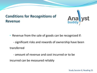 • Revenue from the sale of goods can be recognized if:
- significant risks and rewards of ownership have been
transferred
- amount of revenue and cost incurred or to be
incurred can be measured reliably
Study Session 8, Reading 25
 