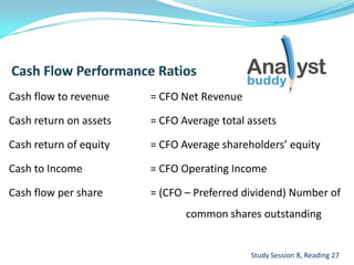 Cash flow to revenue = CFO Net Revenue
Cash return on assets = CFO Average total assets
Cash return of equity = CFO Average shareholders’ equity
Cash to Income = CFO Operating Income
Cash flow per share = (CFO – Preferred dividend) Number of
common shares outstanding
Study Session 8, Reading 27
 