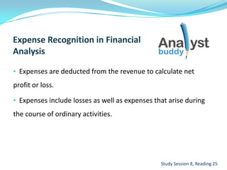 • Expenses are deducted from the revenue to calculate net
profit or loss.
• Expenses include losses as well as expenses that arise during
the course of ordinary activities.
Study Session 8, Reading 25
 