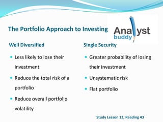 The Portfolio Approach to Investing
Well Diversified Single Security
 Less likely to lose their
investment
 Reduce the total risk of a
portfolio
 Reduce overall portfolio
volatility
 Greater probability of losing
their investment
 Unsystematic risk
 Flat portfolio
Study Lesson 12, Reading 43
 