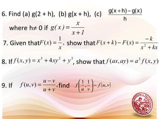 h
)x(g)hx(g −+
6. Find (a) g(2 + h), (b) g(x + h), (c)
where h≠ 0 if
.
1x
x
)x(g
+
=
7. Given that show that
.
,
1
)(
x
xF =
kxx
k
xFkxF
+
−
=−+ 2
)()(
323
4),( yxyxyxf ++= ),(),( 3
yxfaayaxf =8. If , show that
,),(
vu
vu
vuf
+
−
= ( )vuf
vu
f ,
1
,
1
−





9. If find
 