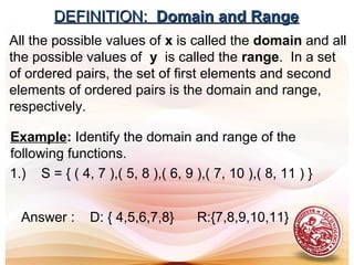 DEFINITION:DEFINITION: Domain and RangeDomain and Range
All the possible values of x is called the domain and all
the possible values of y is called the range. In a set
of ordered pairs, the set of first elements and second
elements of ordered pairs is the domain and range,
respectively.
Example: Identify the domain and range of the
following functions.
1.) S = { ( 4, 7 ),( 5, 8 ),( 6, 9 ),( 7, 10 ),( 8, 11 ) }
Answer : D: { 4,5,6,7,8} R:{7,8,9,10,11}
 