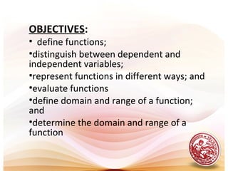 OBJECTIVES:
• define functions;
•distinguish between dependent and
independent variables;
•represent functions in different ways; and
•evaluate functions
•define domain and range of a function;
and
•determine the domain and range of a
function
 