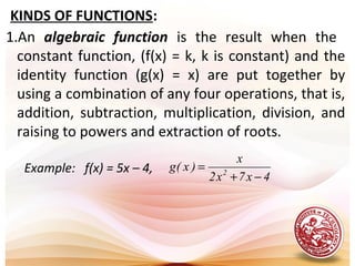 1.An algebraic function is the result when the
constant function, (f(x) = k, k is constant) and the
identity function (g(x) = x) are put together by
using a combination of any four operations, that is,
addition, subtraction, multiplication, division, and
raising to powers and extraction of roots.
KINDS OF FUNCTIONS:
Example: f(x) = 5x – 4,
4x7x2
x
)x(g 2
−+
=
 