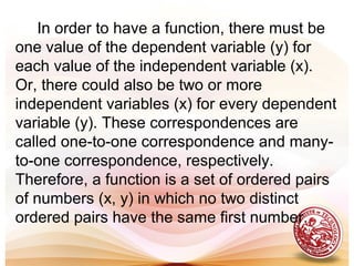 In order to have a function, there must be
one value of the dependent variable (y) for
each value of the independent variable (x).
Or, there could also be two or more
independent variables (x) for every dependent
variable (y). These correspondences are
called one-to-one correspondence and many-
to-one correspondence, respectively.
Therefore, a function is a set of ordered pairs
of numbers (x, y) in which no two distinct
ordered pairs have the same first number.
 