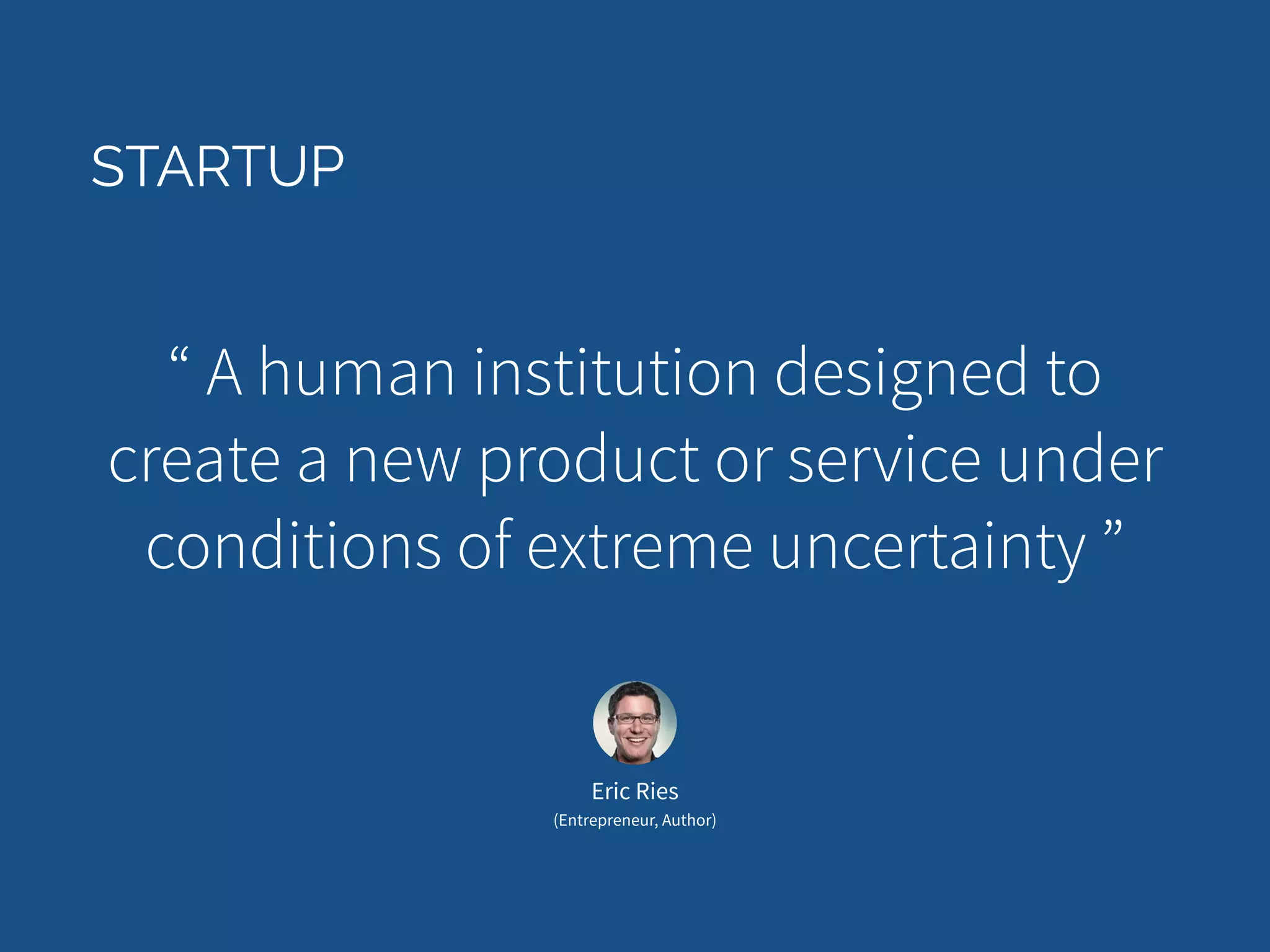 STARTUP 
“ A human institution designed to 
create a new product or service under 
conditions of extreme uncertainty ” 
Eric Ries 
(Entrepreneur, Author) 
 