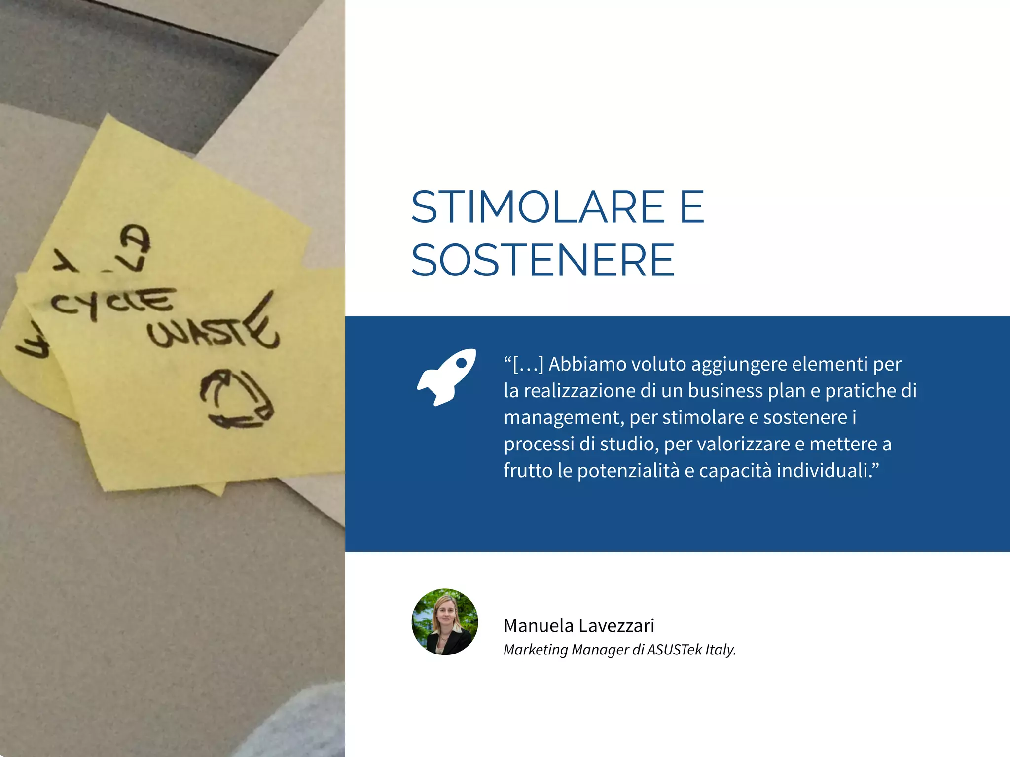 PORSI LE DOMANDE 
GIUSTE 
“I ragazzi hanno capito che buttarsi a capofitto è 
controproducente. Si sono dedicati, invece, alla 
progettazione della loro idea, imparando a porsi 
le giuste domande per capire in che direzione 
muoversi, oltre a mettersi in gioco, a lavorare in 
gruppo e a gestire gli imprevisti.” 
Luca Cattoi 
CEO Graffiti 
 
