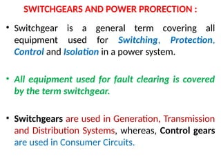SWITCHGEARS AND POWER PRORECTION :
• Switchgear is a general term covering all
equipment used for Switching, Protection,
Control and Isolation in a power system.
• All equipment used for fault clearing is covered
by the term switchgear.
• Switchgears are used in Generation, Transmission
and Distribution Systems, whereas, Control gears
are used in Consumer Circuits.
 