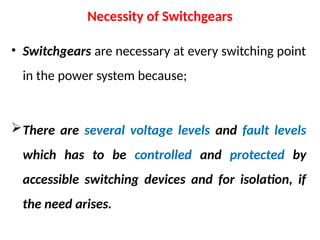 Necessity of Switchgears
• Switchgears are necessary at every switching point
in the power system because;
There are several voltage levels and fault levels
which has to be controlled and protected by
accessible switching devices and for isolation, if
the need arises.
 
