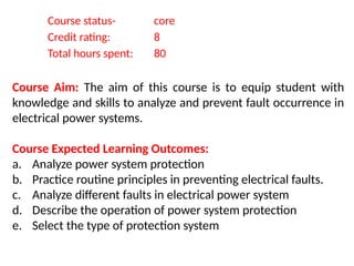 Course status- core
Credit rating: 8
Total hours spent: 80
Course Aim: The aim of this course is to equip student with
knowledge and skills to analyze and prevent fault occurrence in
electrical power systems.
Course Expected Learning Outcomes:
a. Analyze power system protection
b. Practice routine principles in preventing electrical faults.
c. Analyze different faults in electrical power system
d. Describe the operation of power system protection
e. Select the type of protection system
 