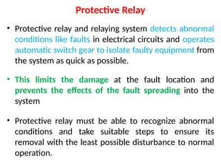 Protective Relay
• Protective relay and relaying system detects abnormal
conditions like faults in electrical circuits and operates
automatic switch gear to isolate faulty equipment from
the system as quick as possible.
• This limits the damage at the fault location and
prevents the effects of the fault spreading into the
system
• Protective relay must be able to recognize abnormal
conditions and take suitable steps to ensure its
removal with the least possible disturbance to normal
operation.
 