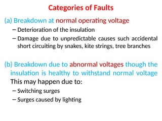 Categories of Faults
(a) Breakdown at normal operating voltage
– Deterioration of the insulation
– Damage due to unpredictable causes such accidental
short circuiting by snakes, kite strings, tree branches
(b) Breakdown due to abnormal voltages though the
insulation is healthy to withstand normal voltage
This may happen due to:
– Switching surges
– Surges caused by lighting
 