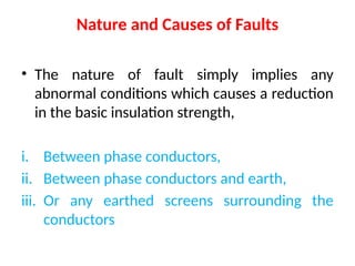 Nature and Causes of Faults
• The nature of fault simply implies any
abnormal conditions which causes a reduction
in the basic insulation strength,
i. Between phase conductors,
ii. Between phase conductors and earth,
iii. Or any earthed screens surrounding the
conductors
 