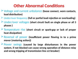 Other Abnormal Conditions
 Voltage and current unbalance (loose connect, worn contacts,
load distribution)
 Under/over frequency (full or partial load rejection or overloading)
 Under/over voltages (short circuit fault on single phase or all 3
phases )
 Temperature rise (short circuit or spark-gap or lack of proper
heat dissipation)
 Reversal of power (insufficient power flowing in to a prime
mover (motoring action))
 Power swings (caused by large disturbances in the power
system, if not blocked can cause wrong operation of distance relay
and wrong tripping of transmission line cct breaker)
 