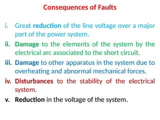 Consequences of Faults
i. Great reduction of the line voltage over a major
part of the power system.
ii. Damage to the elements of the system by the
electrical arc associated to the short circuit.
iii. Damage to other apparatus in the system due to
overheating and abnormal mechanical forces.
iv. Disturbances to the stability of the electrical
system.
v. Reduction in the voltage of the system.
 
