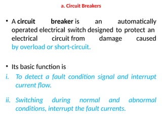 a. Circuit Breakers
• A circuit breaker is an automatically
operated electrical switch designed to protect an
electrical circuit from damage caused
by overload or short-circuit.
• Its basic function is
i. To detect a fault condition signal and interrupt
current flow.
ii. Switching during normal and abnormal
conditions, interrupt the fault currents.
 