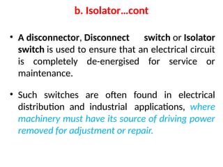 • A disconnector, Disconnect switch or Isolator
switch is used to ensure that an electrical circuit
is completely de-energised for service or
maintenance.
• Such switches are often found in electrical
distribution and industrial applications, where
machinery must have its source of driving power
removed for adjustment or repair.
b. Isolator…cont
 