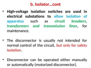 • High-voltage isolation switches are used in
electrical substations to allow isolation of
apparatus such as circuit breakers,
transformers and transmission lines, for
maintenance.
• The disconnector is usually not intended for
normal control of the circuit, but only for safety
isolation.
• Disconnector can be operated either manually
or automatically (motorized disconnector).
b. Isolator…cont
 