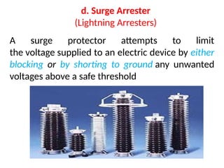 d. Surge Arrester
(Lightning Arresters)
A surge protector attempts to limit
the voltage supplied to an electric device by either
blocking or by shorting to ground any unwanted
voltages above a safe threshold
 