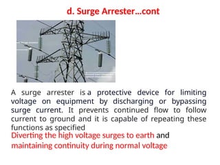Diverting the high voltage surges to earth and
maintaining continuity during normal voltage
d. Surge Arrester…cont
A surge arrester is a protective device for limiting
voltage on equipment by discharging or bypassing
surge current. It prevents continued flow to follow
current to ground and it is capable of repeating these
functions as specified
 