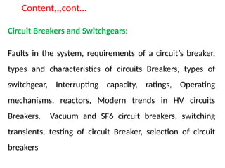 Content,,,cont…
Circuit Breakers and Switchgears:
Faults in the system, requirements of a circuit’s breaker,
types and characteristics of circuits Breakers, types of
switchgear, Interrupting capacity, ratings, Operating
mechanisms, reactors, Modern trends in HV circuits
Breakers. Vacuum and SF6 circuit breakers, switching
transients, testing of circuit Breaker, selection of circuit
breakers
 