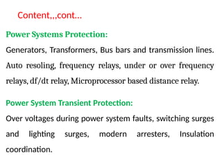 Power Systems Protection:
Generators, Transformers, Bus bars and transmission lines.
Auto resoling, frequency relays, under or over frequency
relays, df/dt relay, Microprocessor based distance relay.
Power System Transient Protection:
Over voltages during power system faults, switching surges
and lighting surges, modern arresters, Insulation
coordination.
Content,,,cont…
 