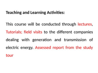 Teaching and Learning Activities:
This course will be conducted through lectures,
Tutorials; field visits to the different companies
dealing with generation and transmission of
electric energy. Assessed report from the study
tour
 