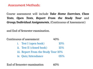 Course assessment will include Take Home Exercises, Class
Tests, Open Tests, Report From the Study Tour and
Group/Individual Assignments, (Continuous of Assessment)
and End of Semester examination.
Continuous of assessment 40%
i. Test I (open book) 10%
ii. Test II (closed book) 15%
iii. Report From the Study Tour 10%
iv. Quiz/Attendance 05%
End of Semester examination 60%
Assessment Methods:
 