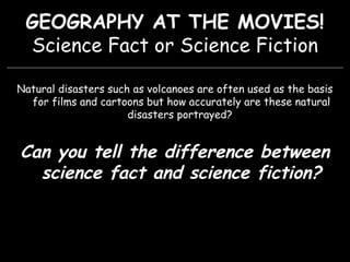 GEOGRAPHY AT THE MOVIES!
Science Fact or Science Fiction
Natural disasters such as volcanoes are often used as the basis
for films and cartoons but how accurately are these natural
disasters portrayed?
Can you tell the difference between
science fact and science fiction?
 